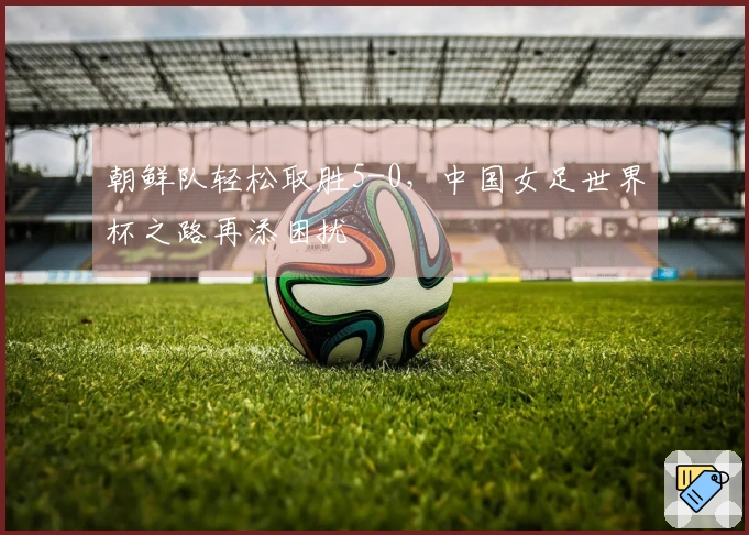 朝鲜队轻松取胜5-0，中国女足世界杯之路再添困扰