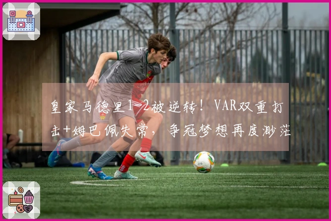 皇家马德里1-2被逆转！VAR双重打击+姆巴佩失常，争冠梦想再度渺茫？
