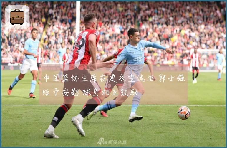 中国篮协主席在更衣室流泪 郭士强给予安慰 球员相互鼓励