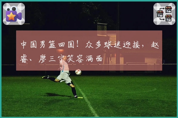 中国男篮回国！众多球迷迎接，赵睿、廖三宁笑容满面