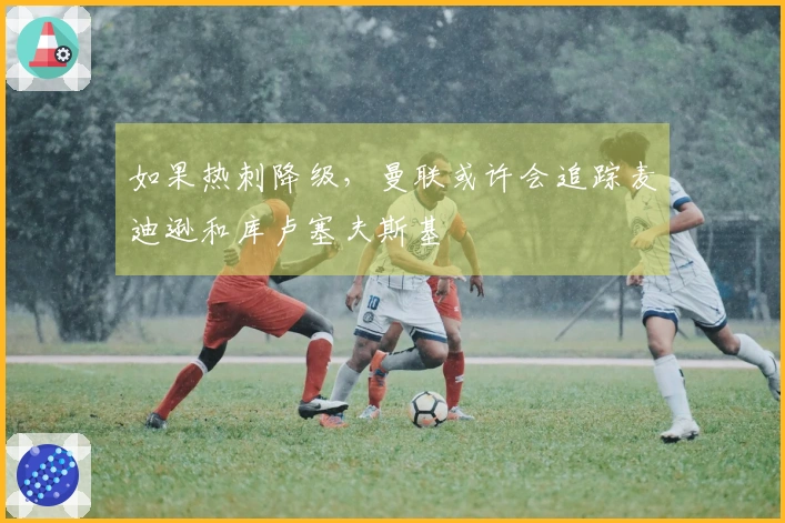 如果热刺降级，曼联或许会追踪麦迪逊和库卢塞夫斯基