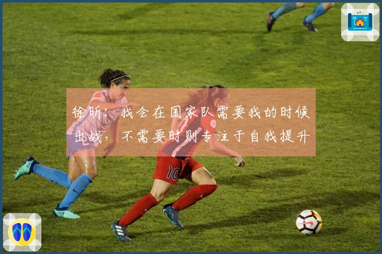 徐昕：我会在国家队需要我的时候出战，不需要时则专注于自我提升