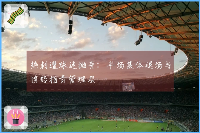 热刺遭球迷抛弃：半场集体退场与愤怒指责管理层