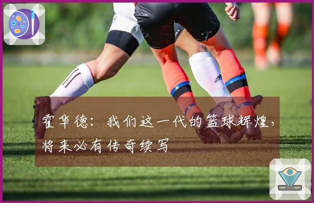 霍华德：我们这一代的篮球辉煌，将来必有传奇续写