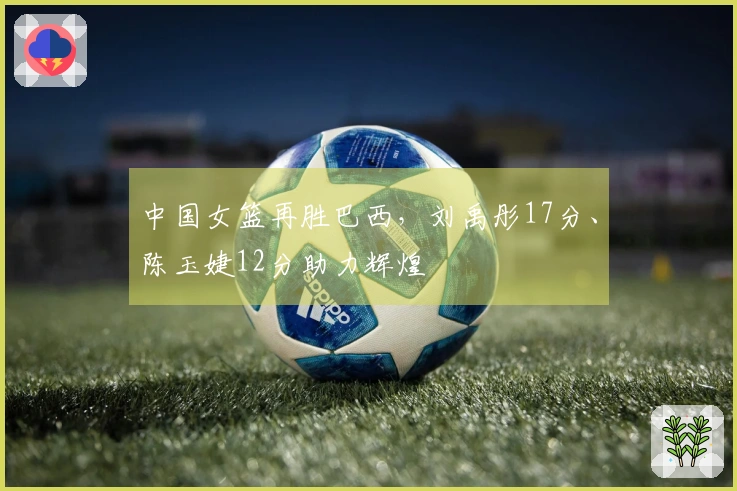 中国女篮再胜巴西，刘禹彤17分、陈玉婕12分助力辉煌