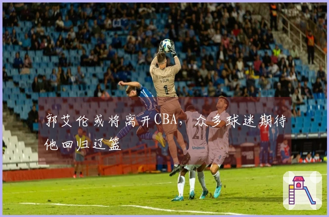 郭艾伦或将离开CBA，众多球迷期待他回归辽篮