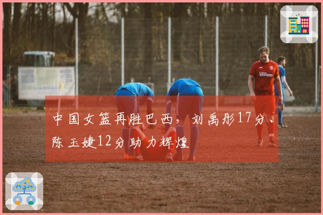 中国女篮再胜巴西，刘禹彤17分、陈玉婕12分助力辉煌