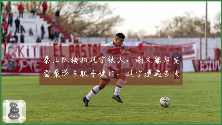 泰山队横扫辽宁铁人，谢文能与克雷桑泽卡联手破门，辽宁遭遇多次中柱的困扰