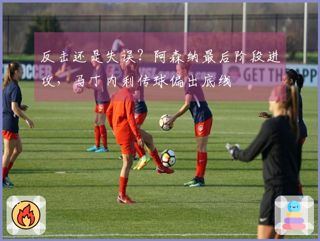 反击还是失误？阿森纳最后阶段进攻，马丁内利传球偏出底线