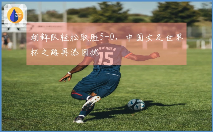 朝鲜队轻松取胜5-0，中国女足世界杯之路再添困扰
