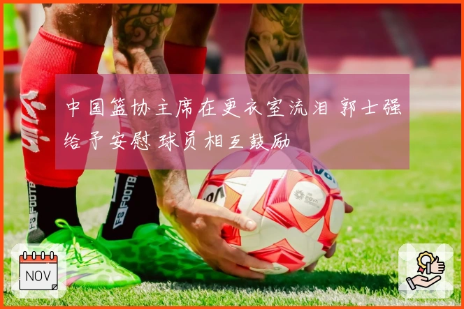 中国篮协主席在更衣室流泪 郭士强给予安慰 球员相互鼓励