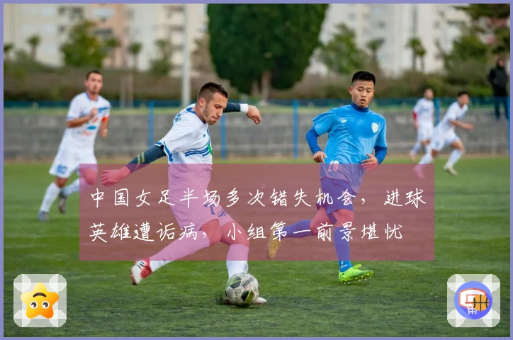中国女足半场多次错失机会，进球英雄遭诟病，小组第一前景堪忧