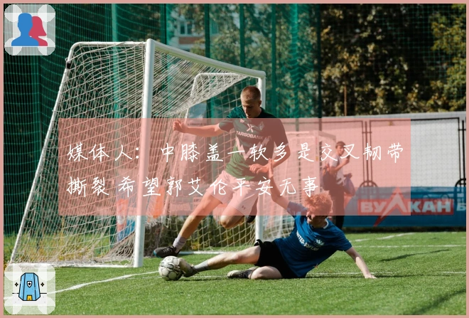 媒体人：中膝盖一软多是交叉韧带撕裂 希望郭艾伦平安无事